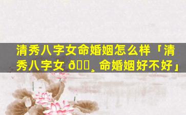 清秀八字女命婚姻怎么样「清秀八字女 🌸 命婚姻好不好」